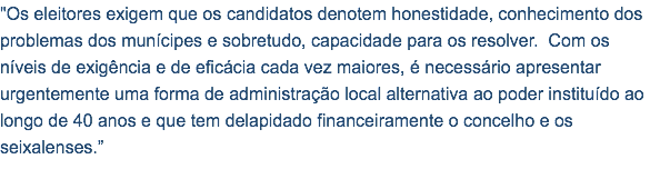 "Os eleitores exigem que os candidatos denotem honestidade, conhecimento dos problemas dos munícipes e sobretudo, capacidade para os resolver. Com os níveis de exigência e de eficácia cada vez maiores, é necessário apresentar urgentemente uma forma de administração local alternativa ao poder instituído ao longo de 40 anos e que tem delapidado financeiramente o concelho e os seixalenses.”