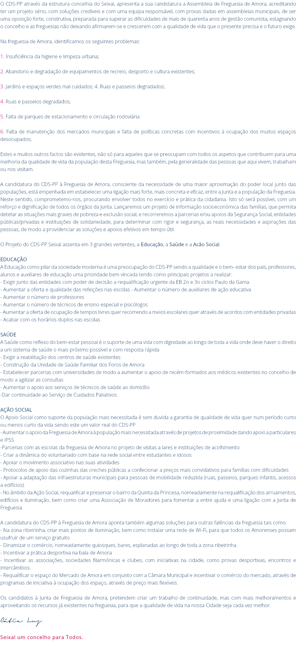 O CDS-PP através da estrutura concelhia do Seixal, apresenta a sua candidatura a Assembleia de Freguesia de Amora, acreditando ter um projeto sério, com soluções credíveis e com uma equipa responsável, com provas dadas em assembleias municipais, de ser uma oposição forte, construtiva, preparada para superar as dificuldades de mais de quarenta anos de gestão comunista, estagnando o concelho e as freguesias não deixando afirmarem-se e crescerem com a qualidade de vida que o presente precisa e o futuro exige. Na freguesia de Amora, identificamos os seguintes problemas: 1. Insuficiência da higiene e limpeza urbana; 2. Abandono e degradação de equipamentos de recreio, desporto e cultura existentes; 3. Jardins e espaços verdes mal cuidados; 4. Ruas e passeios degradados; 4. Ruas e passeios degradados; 5. Falta de parques de estacionamento e circulação rodoviária 6. Falta de manutenção dos mercados municipais e falta de políticas concretas com incentivos à ocupação dos muitos espaços desocupados; Estes e muitos outros factos são evidentes, não só para aqueles que se preocupam com todos os aspetos que contribuem para uma melhoria da qualidade de vida da população desta Freguesia, mas também, pela generalidade das pessoas que aqui vivem, trabalham ou nos visitam. A candidatura do CDS-PP à Freguesia de Amora, consciente da necessidade de uma maior aproximação do poder local junto das populações, está empenhada em estabelecer uma ligação mais forte, mais concreta e eficaz, entre a Junta e a população da Freguesia. Neste sentido, comprometemo-nos, procurando envolver todos no exercício e prática da cidadania. Isto só será possível, com um reforço e dignificação de todos os órgãos da Junta. Lançaremos um projeto de informação socioeconómica das famílias, que permita detetar as situações mais graves de pobreza e exclusão social, e recorreremos a parcerias e/ou apoios da Segurança Social, entidades públicas/privadas e instituições de solidariedade, para determinar com rigor e segurança, as reais necessidades e aspirações das pessoas, de modo a providenciar as soluções e apoios efetivos em tempo útil. O Projeto do CDS-PP Seixal assenta em 3 grandes vertentes, a Educação, a Saúde e a Acão Social. Educação A Educação como pilar da sociedade moderna é uma preocupação do CDS-PP sendo a qualidade e o bem- estar dos pais, professores, alunos e auxiliares de educação uma prioridade bem vincada tendo como principais projetos a realizar: - Exigir junto das entidades com poder de decisão a requalificação urgente da EB 2o e 3o ciclos Paulo da Gama. - Aumentar a oferta e qualidade das refeições nas escolas - Aumentar o número de auxiliares de ação educativa - Aumentar o número de professores - Aumentar o número de técnicos de ensino especial e psicólogos - Aumentar a oferta de ocupação de tempos livres quer recorrendo a meios escolares quer através de acordos com entidades privadas - Acabar com os horários duplos nas escolas Saúde A Saúde como reflexo do bem-estar pessoal é o suporte de uma vida com dignidade ao longo de toda a vida onde deve haver o direito a um sistema de saúde o mais próximo possível e com resposta rápida - Exigir a reabilitação dos centros de saúde existentes - Construção da Unidade de Saúde Familiar dos Foros de Amora - Estabelecer parcerias com universidades de modo a aumentar o apoio de recém-formados aos médicos existentes no concelho de modo a agilizar as consultas - Aumentar o apoio aos serviços de técnicos de saúde ao domicílio -Dar continuidade ao Serviço de Cuidados Paliativos. Ação Social O Apoio Social como suporte da população mais necessitada é sem duvida a garantia de qualidade de vida quer num período curto ou menos curto da vida sendo este um valor real do CDS-PP - Aumentar o apoio da Freguesia de Amora à população mais necessitada através de projetos de proximidade dando apoio a particulares e IPSS -Parcerias com as escolas da freguesia de Amora no projeto de visitas a lares e instituições de acolhimento - Criar a dinâmica do voluntariado com base na rede social entre estudantes e idosos - Apoiar o movimento associativo nas suas atividades - Protocolos de apoio das cozinhas das creches públicas a confecionar a preços mais convidativos para famílias com dificuldades - Apoiar a adaptação das infraestruturas municipais para pessoas de mobilidade reduzida (ruas, passeios, parques infantis, acessos a edifícios). - No âmbito da Ação Social, requalificar e preservar o bairro da Quinta da Princesa, nomeadamente na requalificação dos arruamentos, edifícios e iluminação, bem como criar uma Associação de Moradores para fomentar a entre ajuda e uma ligação com a Junta de Freguesia. A candidatura do CDS-PP à Freguesia de Amora aponta também algumas soluções para outras falências da freguesia tais como: - Na zona ribeirinha, criar mais pontos de iluminação, bem como instalar uma rede de Wi-Fi, para que todos os Amorenses possam usufruir de um serviço gratuito. - Dinamizar o comércio, nomeadamente quiosques, bares, esplanadas ao longo de toda a zona ribeirinha - Incentivar a prática desportiva na baía de Amora - Incentivar as associações, sociedades filarmónicas e clubes, com iniciativas na cidade, como provas desportivas, encontros e intercâmbios. - Requalificar o espaço do Mercado de Amora em conjunto com a Câmara Municipal e incentivar o comércio do mercado, através de programas de iniciativa à ocupação dos espaço, através de preço mais flexíveis. Os candidatos à Junta de Freguesia de Amora, pretendem criar um trabalho de continuidade, mas com mais melhoramentos e aproveitando os recursos já existentes na freguesia, para que a qualidade de vida na nossa Cidade seja cada vez melhor. Cátia Luz Seixal um concelho para Todos. 