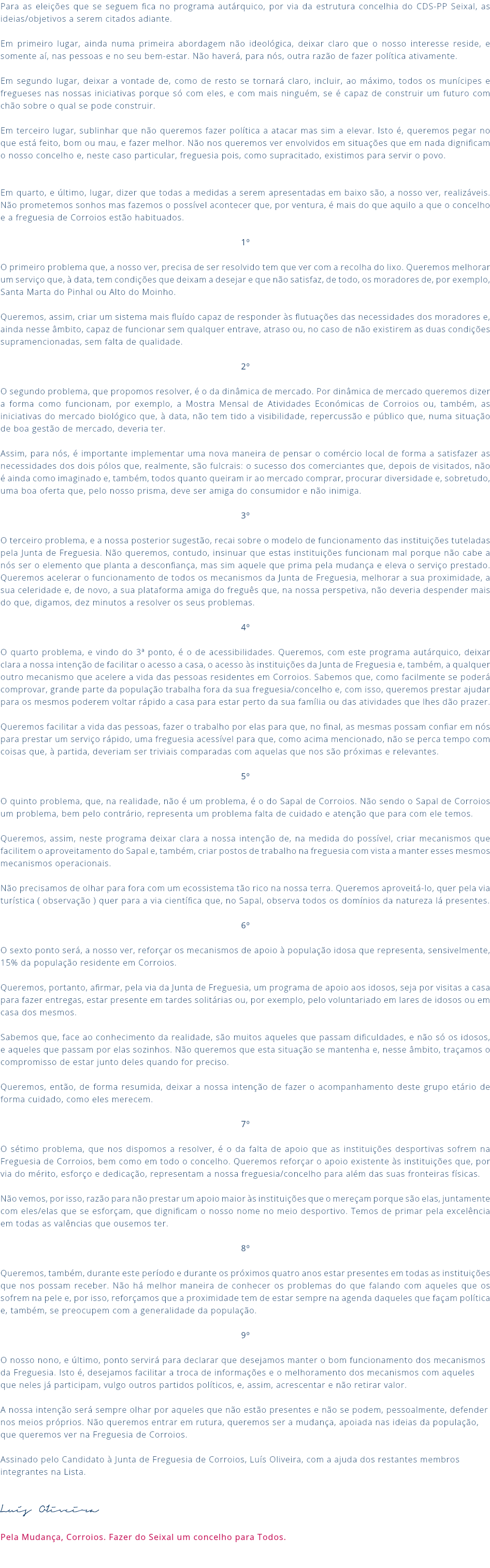 Para as eleições que se seguem fica no programa autárquico, por via da estrutura concelhia do CDS-PP Seixal, as ideias/objetivos a serem citados adiante. Em primeiro lugar, ainda numa primeira abordagem não ideológica, deixar claro que o nosso interesse reside, e somente aí, nas pessoas e no seu bem-estar. Não haverá, para nós, outra razão de fazer política ativamente. Em segundo lugar, deixar a vontade de, como de resto se tornará claro, incluir, ao máximo, todos os munícipes e fregueses nas nossas iniciativas porque só com eles, e com mais ninguém, se é capaz de construir um futuro com chão sobre o qual se pode construir. Em terceiro lugar, sublinhar que não queremos fazer política a atacar mas sim a elevar. Isto é, queremos pegar no que está feito, bom ou mau, e fazer melhor. Não nos queremos ver envolvidos em situações que em nada dignificam o nosso concelho e, neste caso particular, freguesia pois, como supracitado, existimos para servir o povo. Em quarto, e último, lugar, dizer que todas a medidas a serem apresentadas em baixo são, a nosso ver, realizáveis. Não prometemos sonhos mas fazemos o possível acontecer que, por ventura, é mais do que aquilo a que o concelho e a freguesia de Corroios estão habituados. 1º O primeiro problema que, a nosso ver, precisa de ser resolvido tem que ver com a recolha do lixo. Queremos melhorar um serviço que, à data, tem condições que deixam a desejar e que não satisfaz, de todo, os moradores de, por exemplo, Santa Marta do Pinhal ou Alto do Moinho. Queremos, assim, criar um sistema mais fluído capaz de responder às flutuações das necessidades dos moradores e, ainda nesse âmbito, capaz de funcionar sem qualquer entrave, atraso ou, no caso de não existirem as duas condições supramencionadas, sem falta de qualidade. 2º O segundo problema, que propomos resolver, é o da dinâmica de mercado. Por dinâmica de mercado queremos dizer a forma como funcionam, por exemplo, a Mostra Mensal de Atividades Económicas de Corroios ou, também, as iniciativas do mercado biológico que, à data, não tem tido a visibilidade, repercussão e público que, numa situação de boa gestão de mercado, deveria ter. Assim, para nós, é importante implementar uma nova maneira de pensar o comércio local de forma a satisfazer as necessidades dos dois pólos que, realmente, são fulcrais: o sucesso dos comerciantes que, depois de visitados, não é ainda como imaginado e, também, todos quanto queiram ir ao mercado comprar, procurar diversidade e, sobretudo, uma boa oferta que, pelo nosso prisma, deve ser amiga do consumidor e não inimiga. 3º O terceiro problema, e a nossa posterior sugestão, recai sobre o modelo de funcionamento das instituições tuteladas pela Junta de Freguesia. Não queremos, contudo, insinuar que estas instituições funcionam mal porque não cabe a nós ser o elemento que planta a desconfiança, mas sim aquele que prima pela mudança e eleva o serviço prestado. Queremos acelerar o funcionamento de todos os mecanismos da Junta de Freguesia, melhorar a sua proximidade, a sua celeridade e, de novo, a sua plataforma amiga do freguês que, na nossa perspetiva, não deveria despender mais do que, digamos, dez minutos a resolver os seus problemas. 4º O quarto problema, e vindo do 3ª ponto, é o de acessibilidades. Queremos, com este programa autárquico, deixar clara a nossa intenção de facilitar o acesso a casa, o acesso às instituições da Junta de Freguesia e, também, a qualquer outro mecanismo que acelere a vida das pessoas residentes em Corroios. Sabemos que, como facilmente se poderá comprovar, grande parte da população trabalha fora da sua freguesia/concelho e, com isso, queremos prestar ajudar para os mesmos poderem voltar rápido a casa para estar perto da sua família ou das atividades que lhes dão prazer. Queremos facilitar a vida das pessoas, fazer o trabalho por elas para que, no final, as mesmas possam confiar em nós para prestar um serviço rápido, uma freguesia acessível para que, como acima mencionado, não se perca tempo com coisas que, à partida, deveriam ser triviais comparadas com aquelas que nos são próximas e relevantes. 5º O quinto problema, que, na realidade, não é um problema, é o do Sapal de Corroios. Não sendo o Sapal de Corroios um problema, bem pelo contrário, representa um problema falta de cuidado e atenção que para com ele temos. Queremos, assim, neste programa deixar clara a nossa intenção de, na medida do possível, criar mecanismos que facilitem o aproveitamento do Sapal e, também, criar postos de trabalho na freguesia com vista a manter esses mesmos mecanismos operacionais. Não precisamos de olhar para fora com um ecossistema tão rico na nossa terra. Queremos aproveitá-lo, quer pela via turística ( observação ) quer para a via científica que, no Sapal, observa todos os domínios da natureza lá presentes. 6º O sexto ponto será, a nosso ver, reforçar os mecanismos de apoio à população idosa que representa, sensivelmente, 15% da população residente em Corroios. Queremos, portanto, afirmar, pela via da Junta de Freguesia, um programa de apoio aos idosos, seja por visitas a casa para fazer entregas, estar presente em tardes solitárias ou, por exemplo, pelo voluntariado em lares de idosos ou em casa dos mesmos. Sabemos que, face ao conhecimento da realidade, são muitos aqueles que passam dificuldades, e não só os idosos, e aqueles que passam por elas sozinhos. Não queremos que esta situação se mantenha e, nesse âmbito, traçamos o compromisso de estar junto deles quando for preciso. Queremos, então, de forma resumida, deixar a nossa intenção de fazer o acompanhamento deste grupo etário de forma cuidado, como eles merecem. 7º O sétimo problema, que nos dispomos a resolver, é o da falta de apoio que as instituições desportivas sofrem na Freguesia de Corroios, bem como em todo o concelho. Queremos reforçar o apoio existente às instituições que, por via do mérito, esforço e dedicação, representam a nossa freguesia/concelho para além das suas fronteiras físicas. Não vemos, por isso, razão para não prestar um apoio maior às instituições que o mereçam porque são elas, juntamente com eles/elas que se esforçam, que dignificam o nosso nome no meio desportivo. Temos de primar pela excelência em todas as valências que ousemos ter. 8º Queremos, também, durante este período e durante os próximos quatro anos estar presentes em todas as instituições que nos possam receber. Não há melhor maneira de conhecer os problemas do que falando com aqueles que os sofrem na pele e, por isso, reforçamos que a proximidade tem de estar sempre na agenda daqueles que façam política e, também, se preocupem com a generalidade da população. 9º O nosso nono, e último, ponto servirá para declarar que desejamos manter o bom funcionamento dos mecanismos da Freguesia. Isto é, desejamos facilitar a troca de informações e o melhoramento dos mecanismos com aqueles que neles já participam, vulgo outros partidos políticos, e, assim, acrescentar e não retirar valor. A nossa intenção será sempre olhar por aqueles que não estão presentes e não se podem, pessoalmente, defender nos meios próprios. Não queremos entrar em rutura, queremos ser a mudança, apoiada nas ideias da população, que queremos ver na Freguesia de Corroios. Assinado pelo Candidato à Junta de Freguesia de Corroios, Luís Oliveira, com a ajuda dos restantes membros integrantes na Lista. Luís OIiveira Pela Mudança, Corroios. Fazer do Seixal um concelho para Todos. 