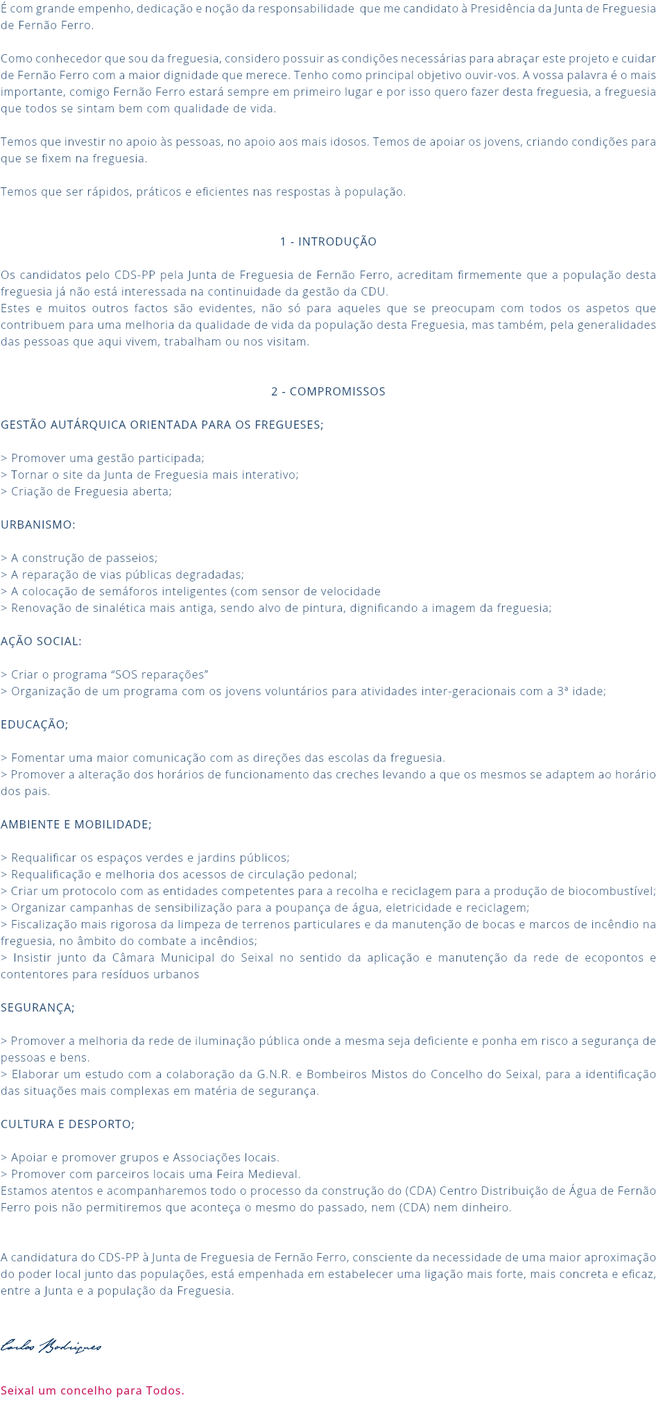 É com grande empenho, dedicação e noção da responsabilidade que me candidato à Presidência da Junta de Freguesia de Fernão Ferro. Como conhecedor que sou da freguesia, considero possuir as condições necessárias para abraçar este projeto e cuidar de Fernão Ferro com a maior dignidade que merece. Tenho como principal objetivo ouvir-vos. A vossa palavra é o mais importante, comigo Fernão Ferro estará sempre em primeiro lugar e por isso quero fazer desta freguesia, a freguesia que todos se sintam bem com qualidade de vida. Temos que investir no apoio às pessoas, no apoio aos mais idosos. Temos de apoiar os jovens, criando condições para que se fixem na freguesia. Temos que ser rápidos, práticos e eficientes nas respostas à população. 1 - Introdução Os candidatos pelo CDS-PP pela Junta de Freguesia de Fernão Ferro, acreditam firmemente que a população desta freguesia já não está interessada na continuidade da gestão da CDU. Estes e muitos outros factos são evidentes, não só para aqueles que se preocupam com todos os aspetos que contribuem para uma melhoria da qualidade de vida da população desta Freguesia, mas também, pela generalidades das pessoas que aqui vivem, trabalham ou nos visitam. 2 - Compromissos GESTÃO AUTÁRQUICA ORIENTADA PARA OS FREGUESES; > Promover uma gestão participada; > Tornar o site da Junta de Freguesia mais interativo; > Criação de Freguesia aberta; URBANISMO: > A construção de passeios; > A reparação de vias públicas degradadas; > A colocação de semáforos inteligentes (com sensor de velocidade > Renovação de sinalética mais antiga, sendo alvo de pintura, dignificando a imagem da freguesia; AÇÃO SOCIAL: > Criar o programa “SOS reparações” > Organização de um programa com os jovens voluntários para atividades inter-geracionais com a 3ª idade; EDUCAÇÃO; > Fomentar uma maior comunicação com as direções das escolas da freguesia. > Promover a alteração dos horários de funcionamento das creches levando a que os mesmos se adaptem ao horário dos pais. AMBIENTE E MOBILIDADE; > Requalificar os espaços verdes e jardins públicos; > Requalificação e melhoria dos acessos de circulação pedonal; > Criar um protocolo com as entidades competentes para a recolha e reciclagem para a produção de biocombustível; > Organizar campanhas de sensibilização para a poupança de água, eletricidade e reciclagem; > Fiscalização mais rigorosa da limpeza de terrenos particulares e da manutenção de bocas e marcos de incêndio na freguesia, no âmbito do combate a incêndios; > Insistir junto da Câmara Municipal do Seixal no sentido da aplicação e manutenção da rede de ecopontos e contentores para resíduos urbanos SEGURANÇA; > Promover a melhoria da rede de iluminação pública onde a mesma seja deficiente e ponha em risco a segurança de pessoas e bens. > Elaborar um estudo com a colaboração da G.N.R. e Bombeiros Mistos do Concelho do Seixal, para a identificação das situações mais complexas em matéria de segurança. CULTURA E DESPORTO; > Apoiar e promover grupos e Associações locais. > Promover com parceiros locais uma Feira Medieval. Estamos atentos e acompanharemos todo o processo da construção do (CDA) Centro Distribuição de Água de Fernão Ferro pois não permitiremos que aconteça o mesmo do passado, nem (CDA) nem dinheiro. A candidatura do CDS-PP à Junta de Freguesia de Fernão Ferro, consciente da necessidade de uma maior aproximação do poder local junto das populações, está empenhada em estabelecer uma ligação mais forte, mais concreta e eficaz, entre a Junta e a população da Freguesia. Carlos Rodrigues Seixal um concelho para Todos. 